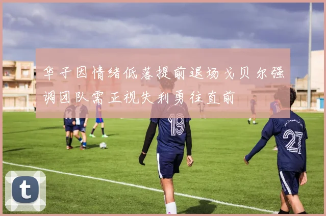 华子因情绪低落提前退场戈贝尔强调团队需正视失利勇往直前