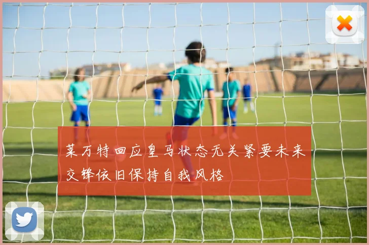 莱万特回应皇马状态无关紧要未来交锋依旧保持自我风格