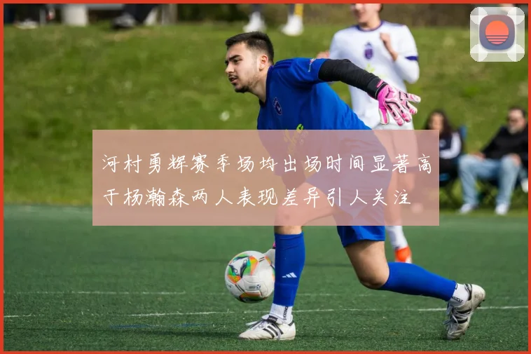 河村勇辉赛季场均出场时间显著高于杨瀚森两人表现差异引人关注