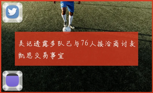 美记透露多队已与76人接洽商讨麦凯恩交易事宜