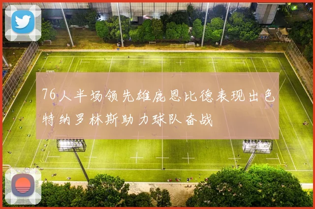 76人半场领先雄鹿恩比德表现出色特纳罗林斯助力球队奋战