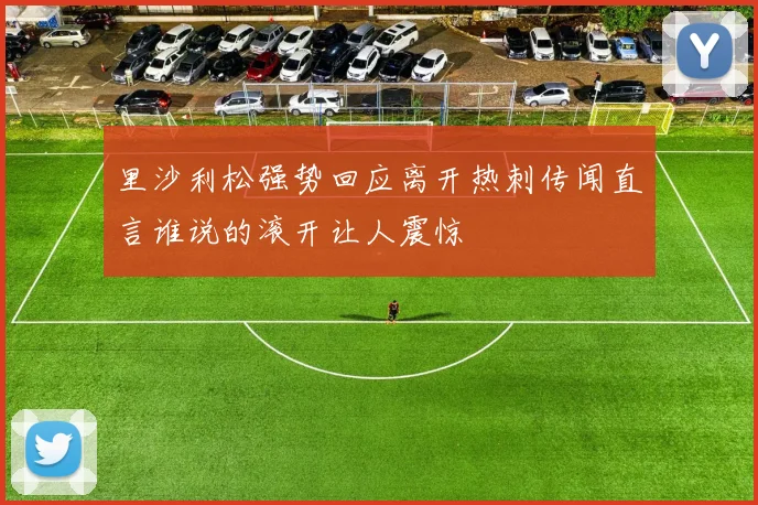 里沙利松强势回应离开热刺传闻直言谁说的滚开让人震惊