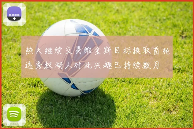 热火继续交易维金斯目标换取首轮选秀权湖人对此兴趣已持续数月