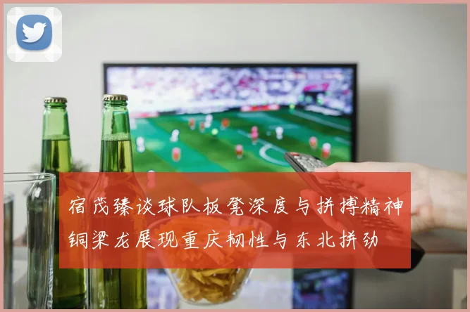 宿茂臻谈球队板凳深度与拼搏精神铜梁龙展现重庆韧性与东北拼劲