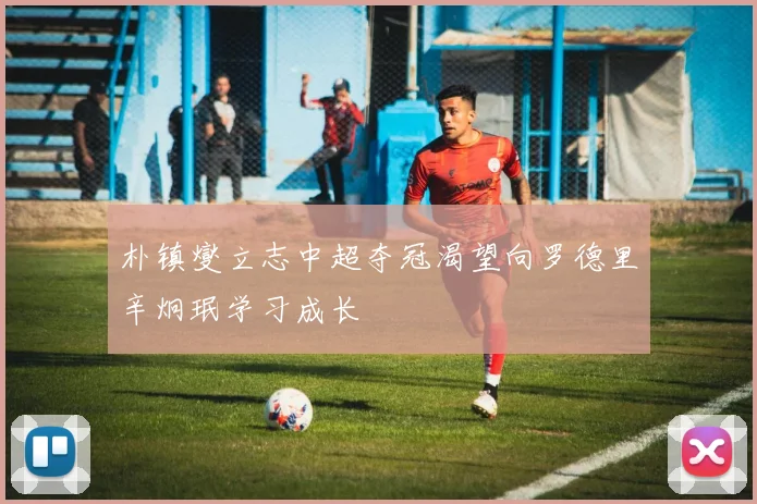 朴镇燮立志中超夺冠渴望向罗德里辛炯珉学习成长