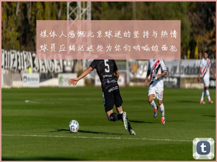 媒体人感慨北京球迷的坚持与热情球员应铭记这些为你们呐喊的面孔