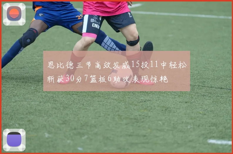 恩比德三节高效发威15投11中轻松斩获30分7篮板6助攻表现惊艳
