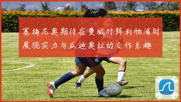 塞梅尼奥期待在曼城对阵利物浦时展现实力与瓜迪奥拉的合作乐趣