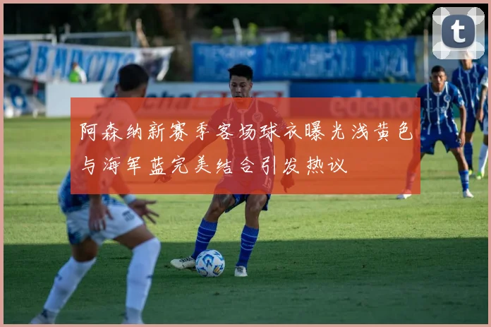 阿森纳新赛季客场球衣曝光浅黄色与海军蓝完美结合引发热议