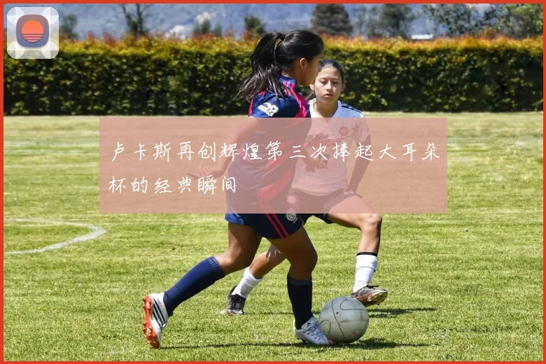 卢卡斯再创辉煌第三次捧起大耳朵杯的经典瞬间