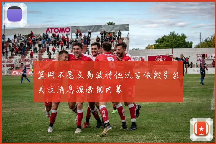 篮网不愿交易波特但流言依然引发关注消息源透露内幕