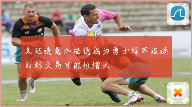 美记透露加福德成为勇士绿军追逐目标交易可能性增大