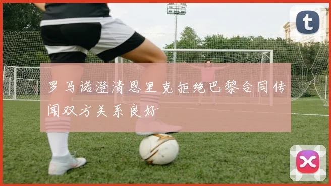 罗马诺澄清恩里克拒绝巴黎合同传闻双方关系良好