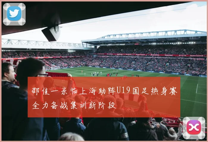 邵佳一亲临上海助阵U19国足热身赛全力备战集训新阶段