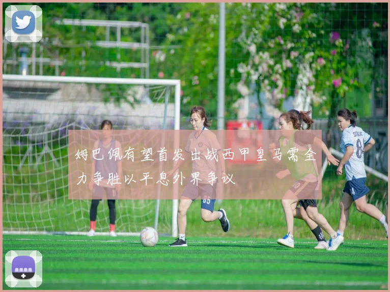 姆巴佩有望首发出战西甲皇马需全力争胜以平息外界争议