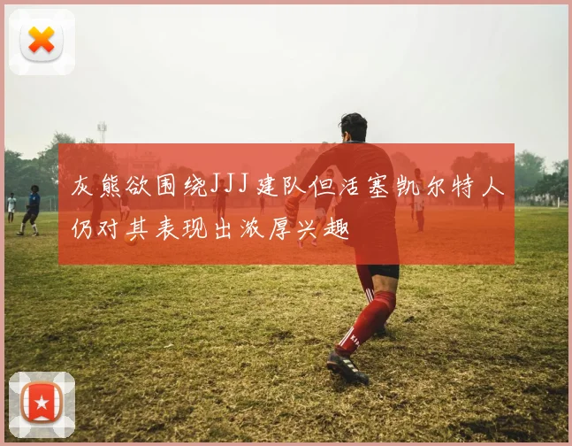 灰熊欲围绕JJJ建队但活塞凯尔特人仍对其表现出浓厚兴趣