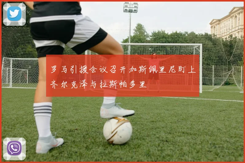 罗马引援会议召开加斯佩里尼盯上齐尔克泽与拉斯帕多里