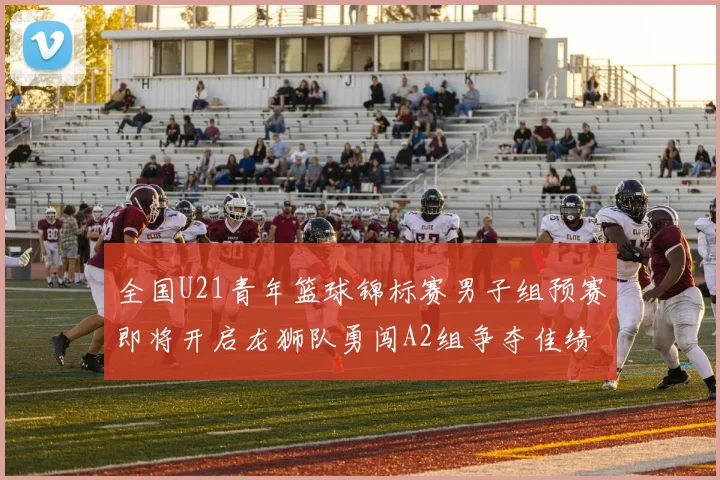 全国U21青年篮球锦标赛男子组预赛即将开启龙狮队勇闯A2组争夺佳绩