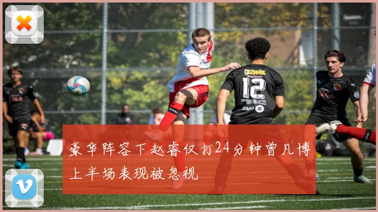 豪华阵容下赵睿仅打24分钟曾凡博上半场表现被忽视